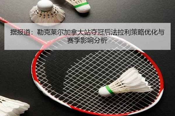 据报道：勒克莱尔加拿大站夺冠后法拉利策略优化与赛季影响分析